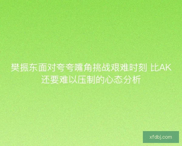 樊振东面对夸夸嘴角挑战艰难时刻 比AK还要难以压制的心态分析