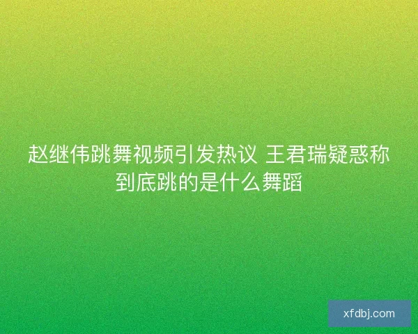 赵继伟跳舞视频引发热议 王君瑞疑惑称到底跳的是什么舞蹈