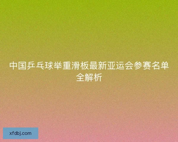 中国乒乓球举重滑板最新亚运会参赛名单全解析