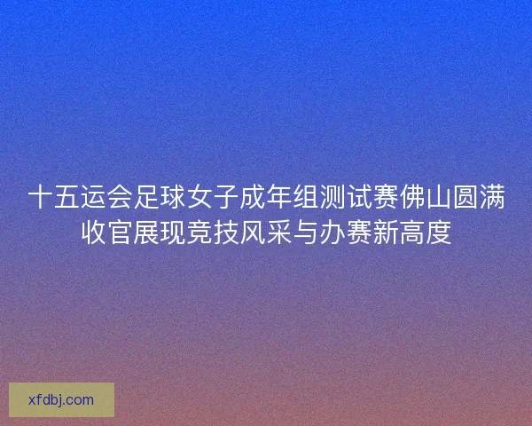 十五运会足球女子成年组测试赛佛山圆满收官展现竞技风采与办赛新高度
