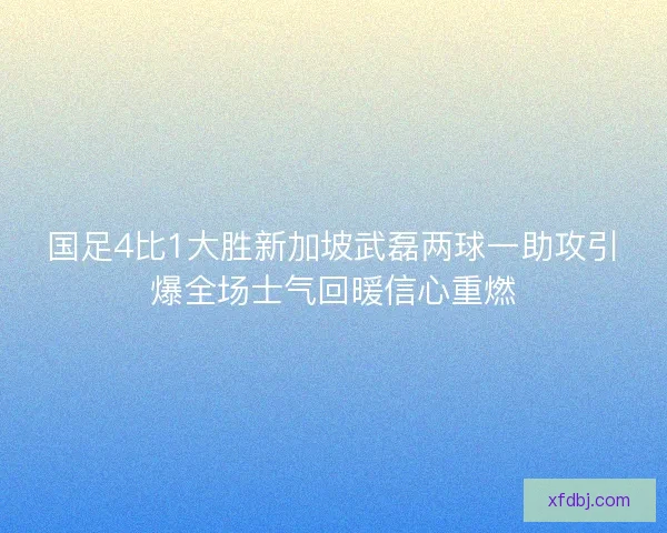国足4比1大胜新加坡武磊两球一助攻引爆全场士气回暖信心重燃